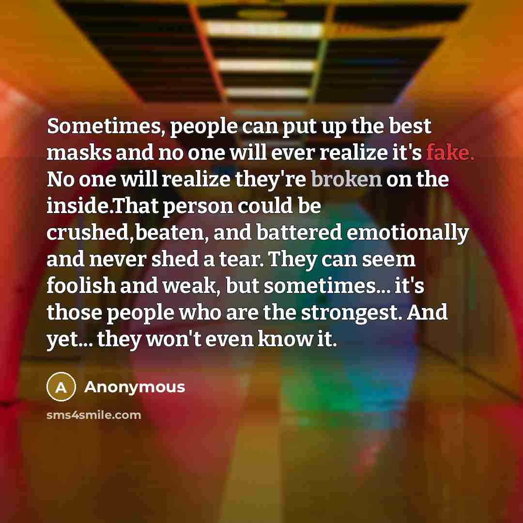 “Sometimes, people can put up the best masks and no one will ever realize it's fake. No one will realize they're broken on the inside.That person could be crushed,beaten, and battered emotionally and never shed a tear. They can seem foolish and weak, but sometimes... it's those people who are the…” quote by Anonymous