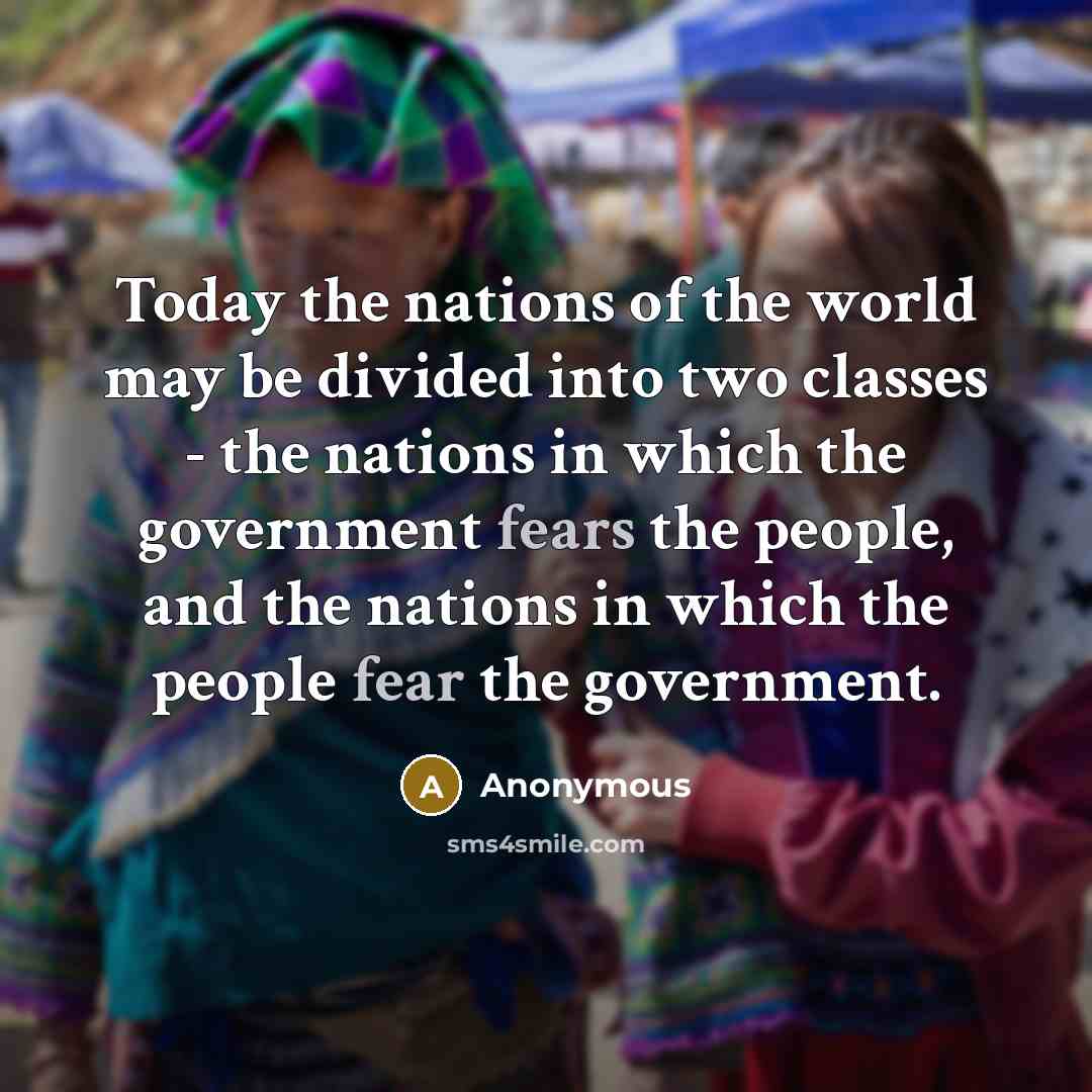 “Today the nations of the world may be divided into two classes - the nations in which the government fears the people, and the nations in which the people fear the government.” quote by Anonymous