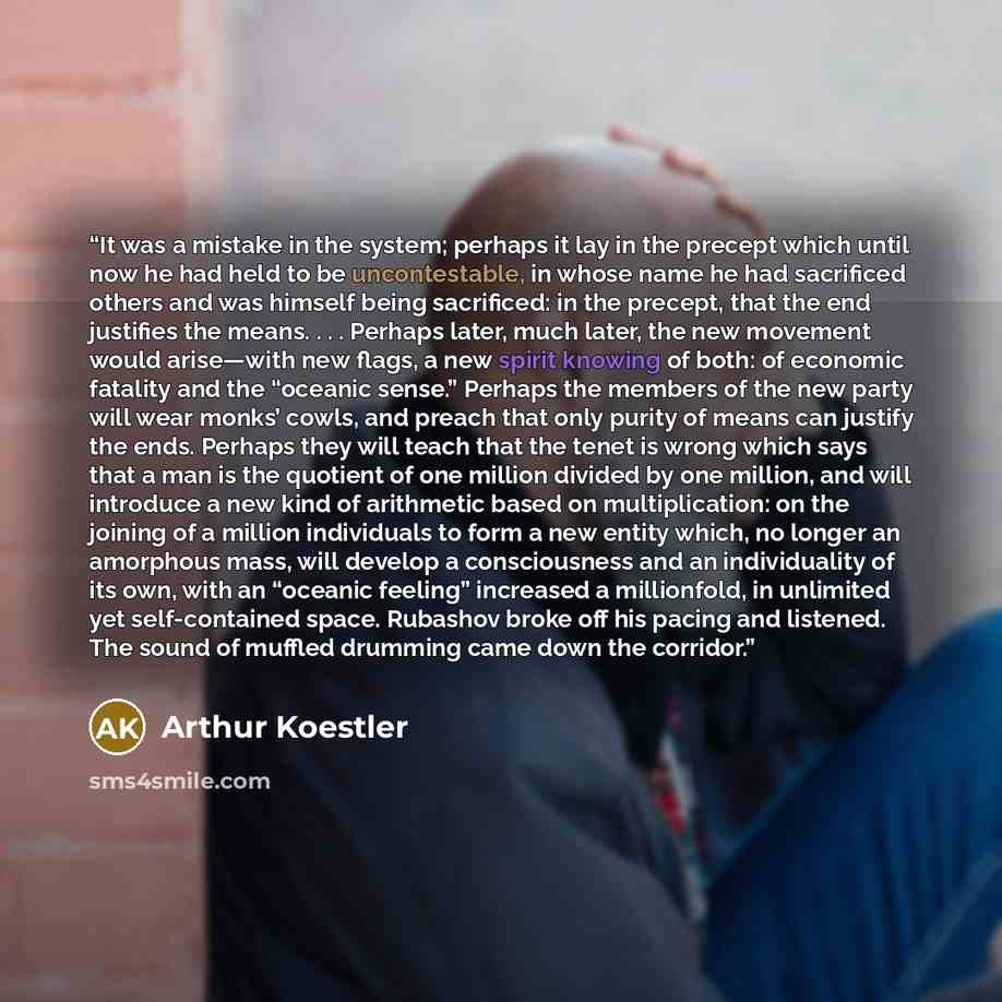 “It was a mistake in the system; perhaps it lay in the precept which until now he had held to be uncontestable, in whose name he had sacrificed others and was himself being sacrificed: in the precept, that the end justifies the means. . . . Perhaps later, much later, the new movement would…” quote by Arthur Koestler
