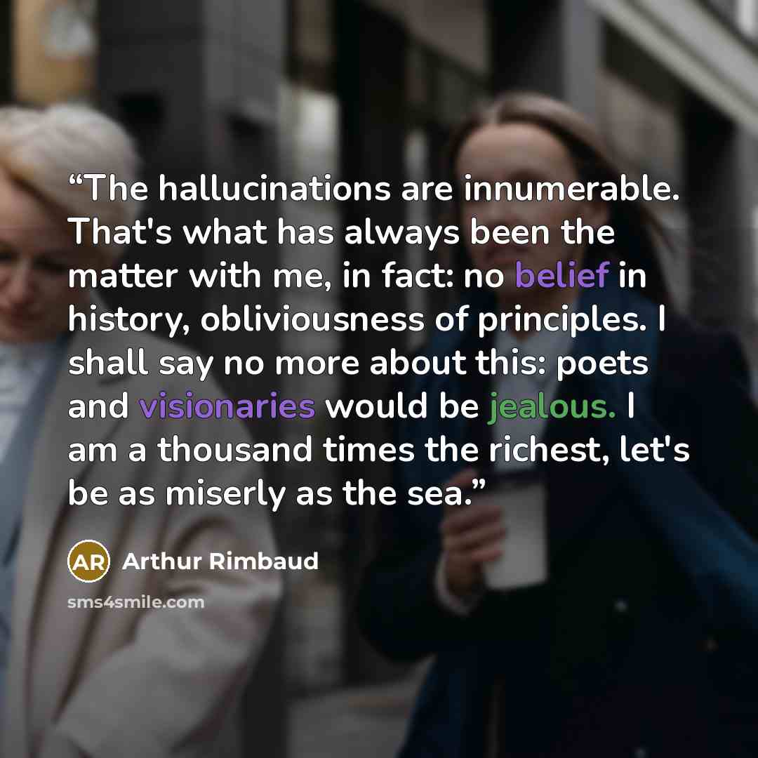 “The hallucinations are innumerable. That's what has always been the matter with me, in fact: no belief in history, obliviousness of principles. I shall say no more about this: poets and visionaries would be jealous. I am a thousand times the richest, let's be as miserly as the sea.” quote by Arthur Rimbaud