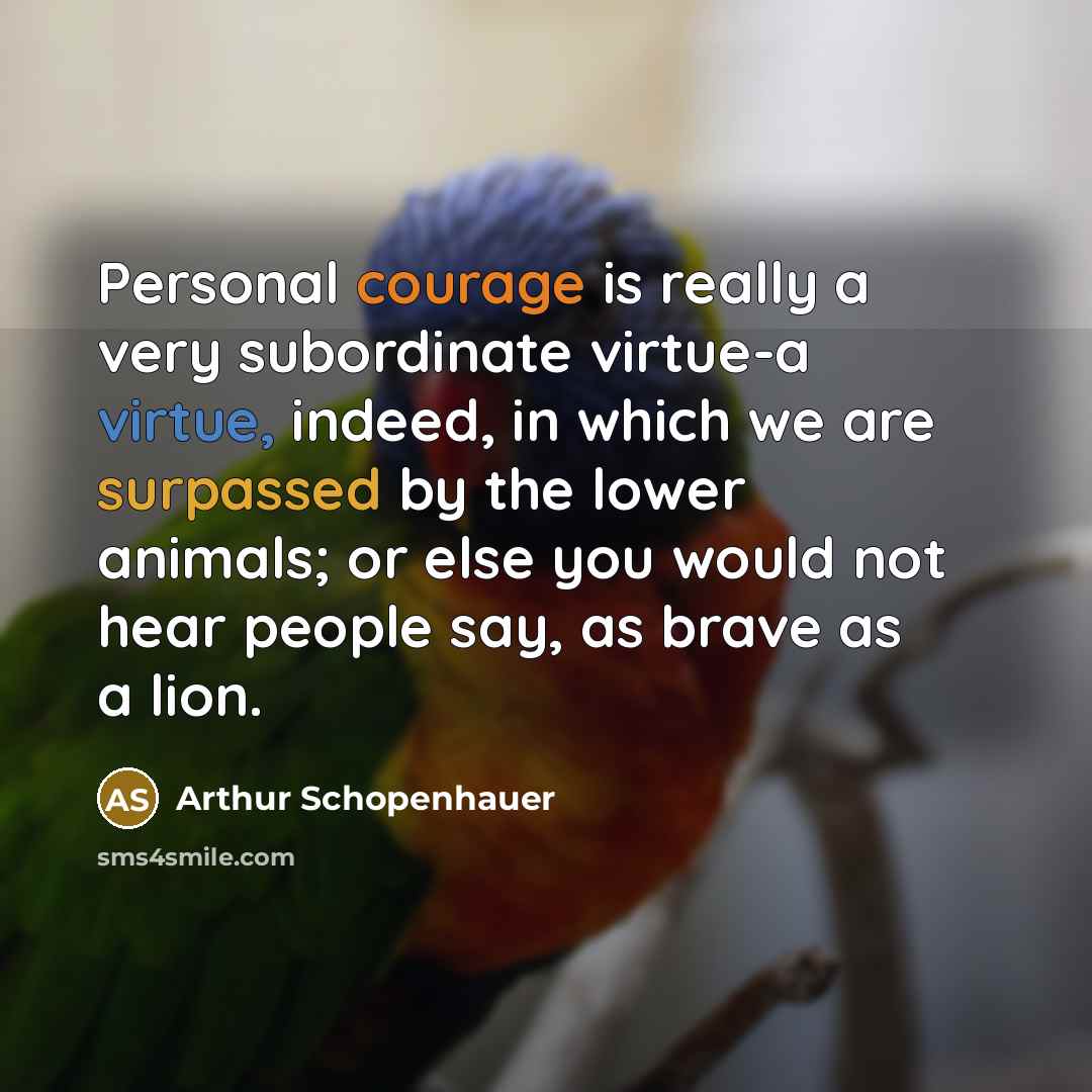 “Personal courage is really a very subordinate virtue-a virtue, indeed, in which we are surpassed by the lower animals; or else you would not hear people say, as brave as a lion.” quote by Arthur Schopenhauer