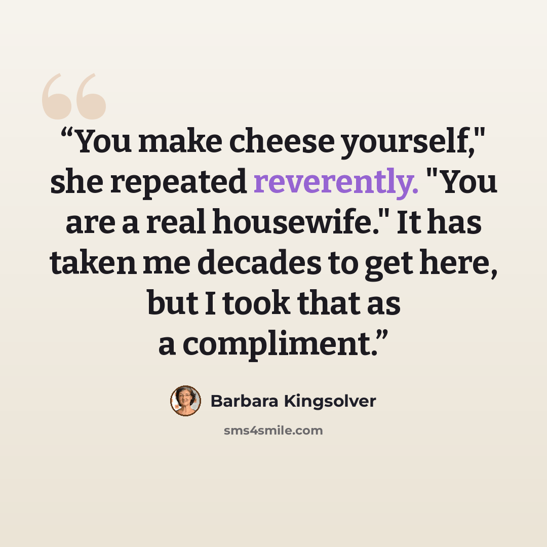 “You make cheese yourself," she repeated reverently. "You are a real housewife." It has taken me decades to get here, but I took that as a compliment.” quote by Barbara Kingsolver