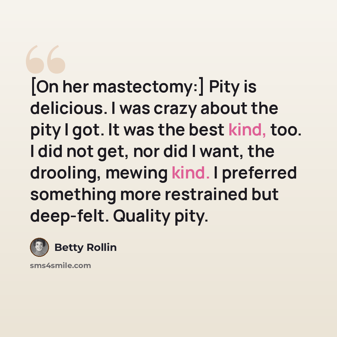 “[On her mastectomy:] Pity is delicious. I was crazy about the pity I got. It was the best kind, too. I did not get, nor did I want, the drooling, mewing kind. I preferred something more restrained but deep-felt. Quality pity.” quote by Betty Rollin