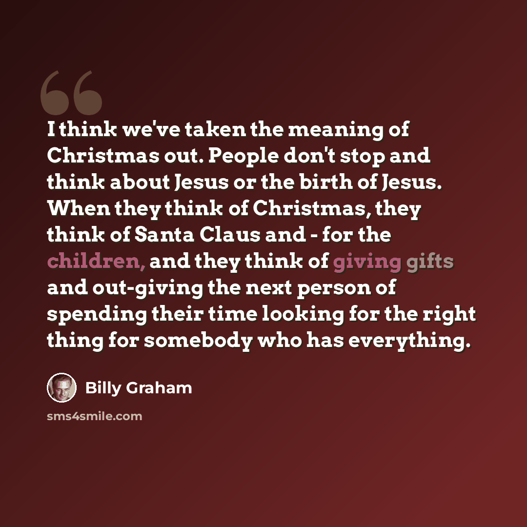 “I think we've taken the meaning of Christmas out. People don't stop and think about Jesus or the birth of Jesus. When they think of Christmas, they think of Santa Claus and - for the children, and they think of giving gifts and out-giving the next person of spending their time looking for the…” quote by Billy Graham