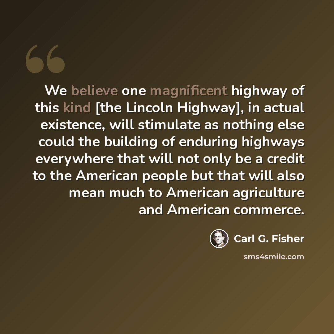 “We believe one magnificent highway of this kind [the Lincoln Highway], in actual existence, will stimulate as nothing else could the building of enduring highways everywhere that will not only be a credit to the American people but that will also mean much to American agriculture and American…” quote by Carl G. Fisher
