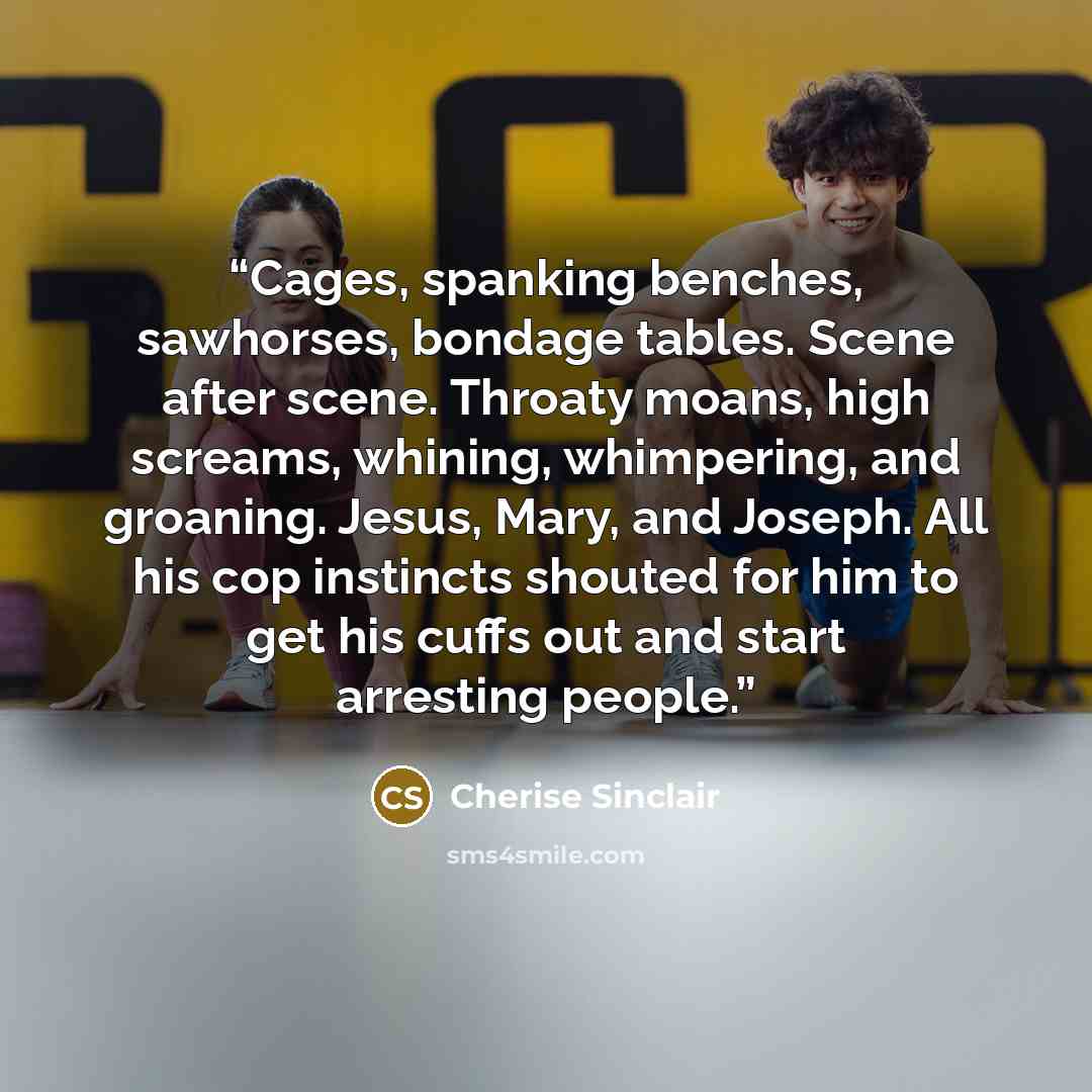 “Cages, spanking benches, sawhorses, bondage tables. Scene after scene. Throaty moans, high screams, whining, whimpering, and groaning. Jesus, Mary, and Joseph. All his cop instincts shouted for him to get his cuffs out and start arresting people.” quote by Cherise Sinclair