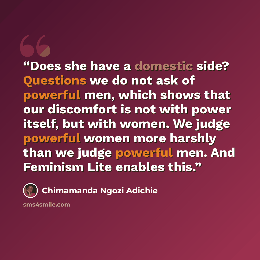 “Does she have a domestic side? Questions we do not ask of powerful men, which shows that our discomfort is not with power itself, but with women. We judge powerful women more harshly than we judge powerful men. And Feminism Lite enables this.” quote by Chimamanda Ngozi Adichie