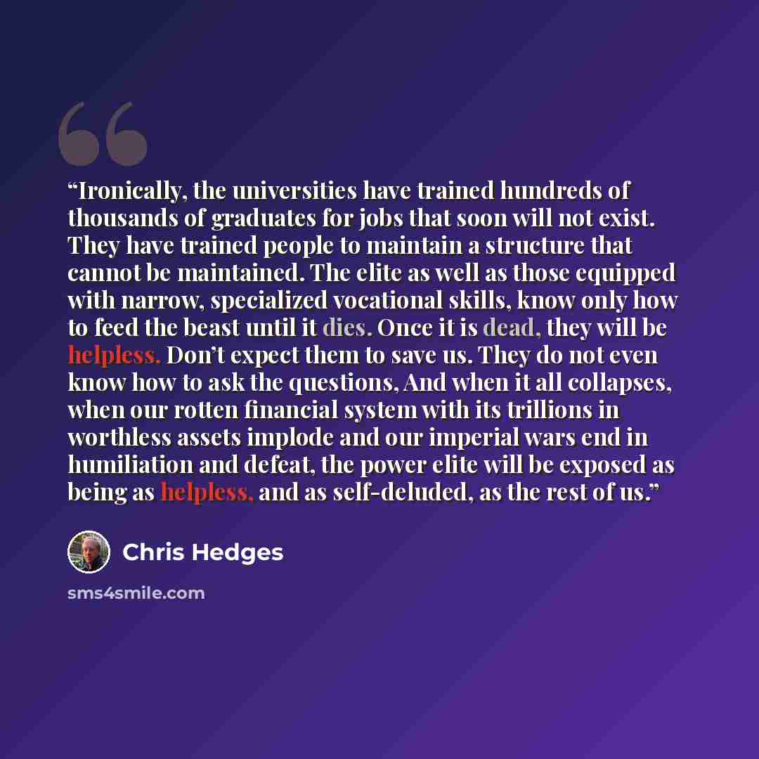 “Ironically, the universities have trained hundreds of thousands of graduates for jobs that soon will not exist. They have trained people to maintain a structure that cannot be maintained. The elite as well as those equipped with narrow, specialized vocational skills, know only how to feed the…” quote by Chris Hedges
