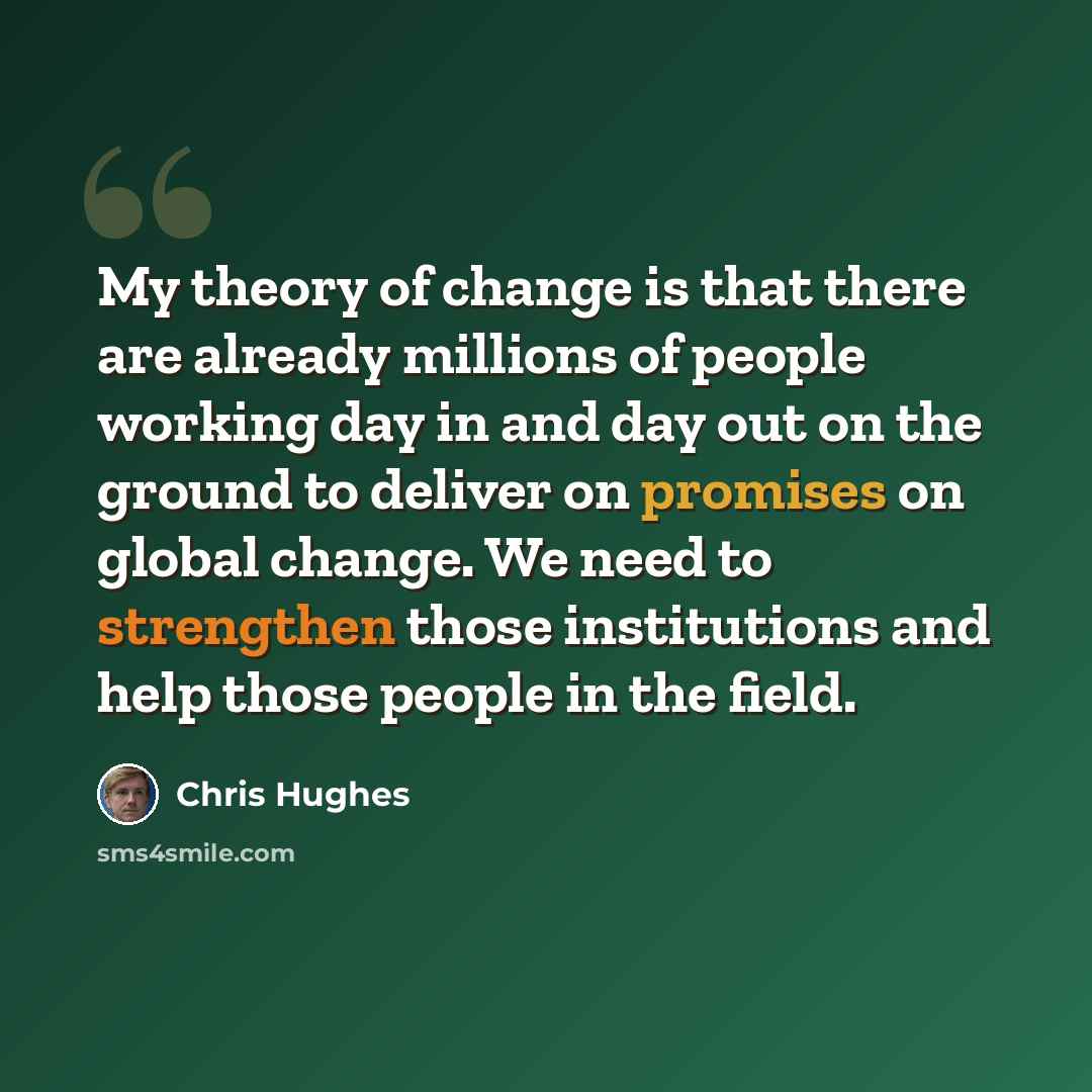 “My theory of change is that there are already millions of people working day in and day out on the ground to deliver on promises on global change. We need to strengthen those institutions and help those people in the field.” quote by Chris Hughes