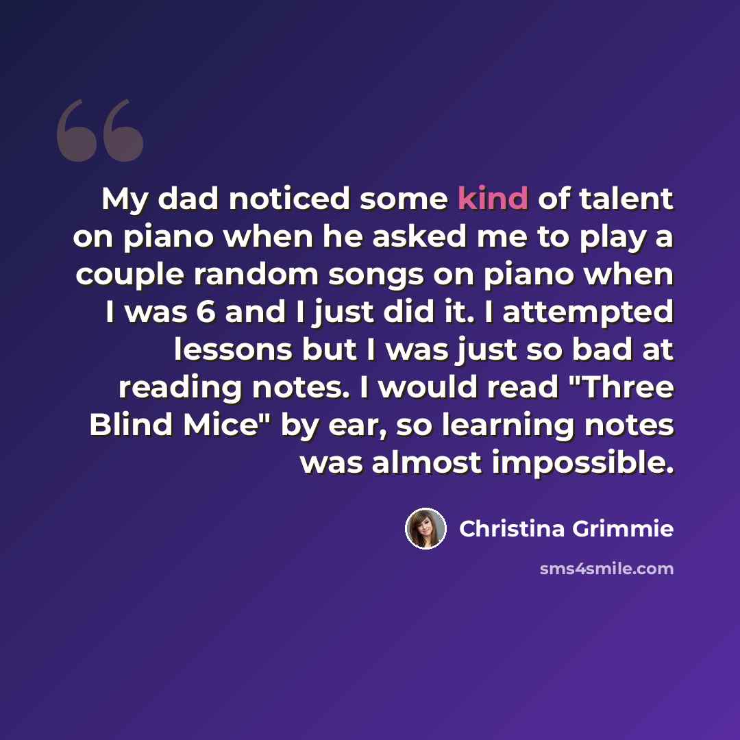 “My dad noticed some kind of talent on piano when he asked me to play a couple random songs on piano when I was 6 and I just did it. I attempted lessons but I was just so bad at reading notes. I would read "Three Blind Mice" by ear, so learning notes was almost impossible.” quote by Christina Grimmie