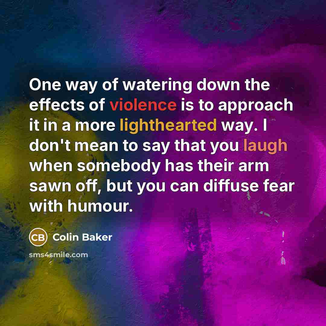 “One way of watering down the effects of violence is to approach it in a more lighthearted way. I don't mean to say that you laugh when somebody has their arm sawn off, but you can diffuse fear with humour.” quote by Colin Baker