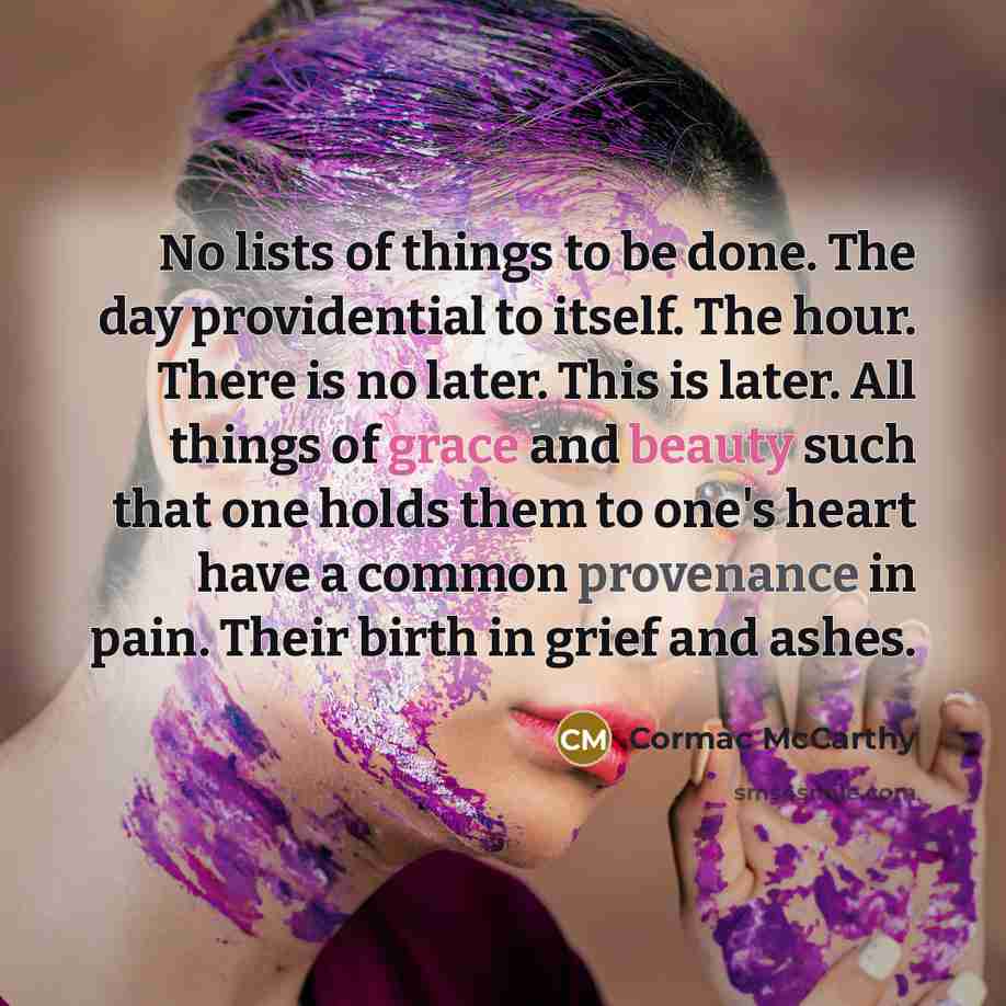 “No lists of things to be done. The day providential to itself. The hour. There is no later. This is later. All things of grace and beauty such that one holds them to one's heart have a common provenance in pain. Their birth in grief and ashes.” quote by Cormac McCarthy