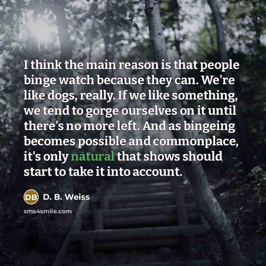 “I think the main reason is that people binge watch because they can. We're like dogs, really. If we like something, we tend to gorge ourselves on it until there's no more left. And as bingeing becomes possible and commonplace, it's only natural that shows should start to take it into account.” quote by D. B. Weiss