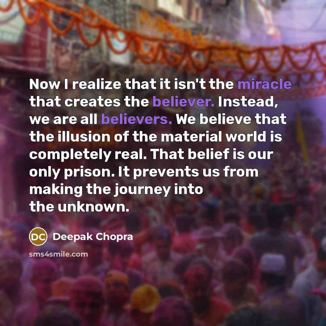 “Now I realize that it isn't the miracle that creates the believer. Instead, we are all believers. We believe that the illusion of the material world is completely real. That belief is our only prison. It prevents us from making the journey into the unknown.” quote by Deepak Chopra