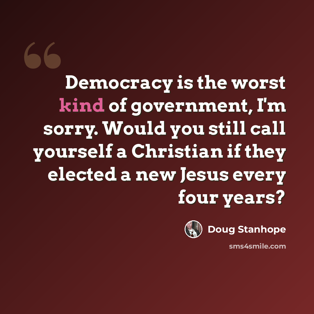 “Democracy is the worst kind of government, I'm sorry. Would you still call yourself a Christian if they elected a new Jesus every four years?” quote by Doug Stanhope