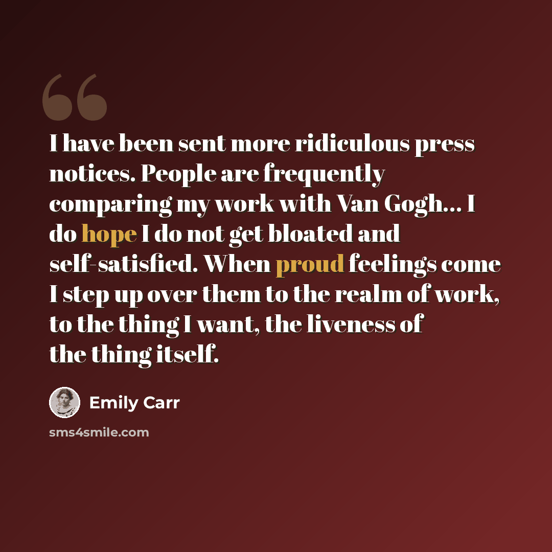 “I have been sent more ridiculous press notices. People are frequently comparing my work with Van Gogh... I do hope I do not get bloated and self-satisfied. When proud feelings come I step up over them to the realm of work, to the thing I want, the liveness of the thing itself.” quote by Emily Carr