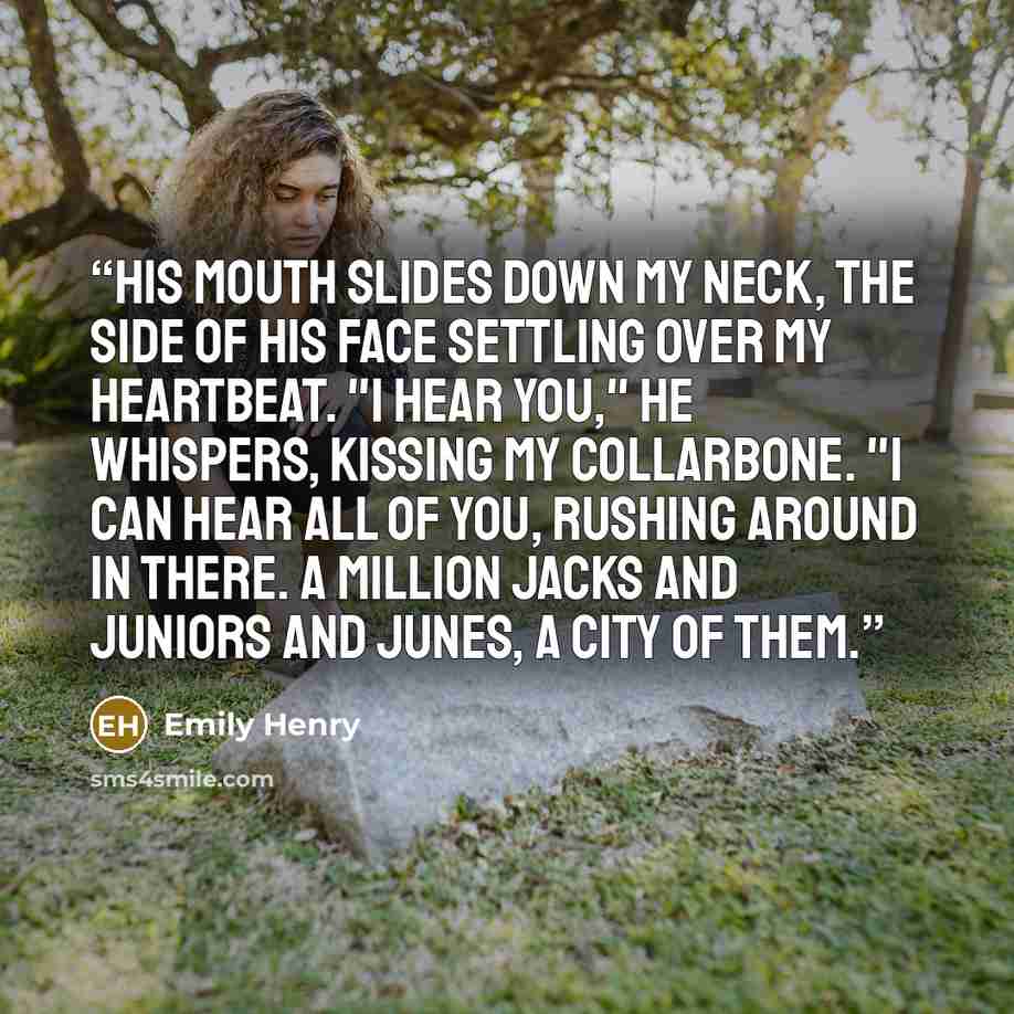 “His mouth slides down my neck, the side of his face settling over my heartbeat. "I hear you," he whispers, kissing my collarbone. "I can hear all of you, rushing around in there. A million Jacks and Juniors and Junes, a city of them.” quote by Emily Henry