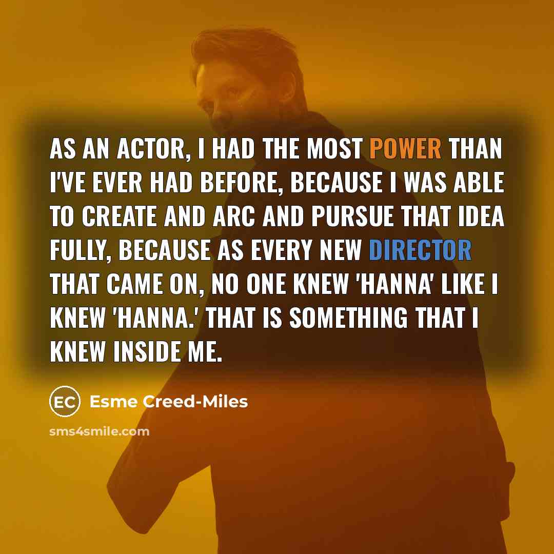 “As an actor, I had the most power than I've ever had before, because I was able to create and arc and pursue that idea fully, because as every new director that came on, no one knew 'Hanna' like I knew 'Hanna.' That is something that I knew inside me.” quote by Esme Creed-Miles