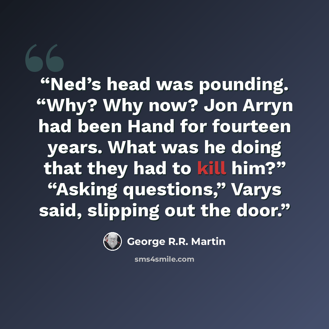 “Ned’s head was pounding. “Why? Why now? Jon Arryn had been Hand for fourteen years. What was he doing that they had to kill him?” “Asking questions,” Varys said, slipping out the door.” quote by George R.R. Martin
