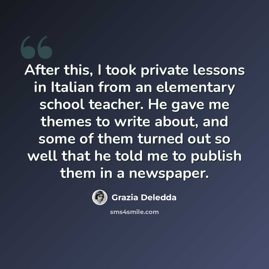 “After this, I took private lessons in Italian from an elementary school teacher. He gave me themes to write about, and some of them turned out so well that he told me to publish them in a newspaper.” quote by Grazia Deledda