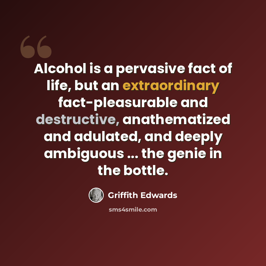 “Alcohol is a pervasive fact of life, but an extraordinary fact-pleasurable and destructive, anathematized and adulated, and deeply ambiguous ... the genie in the bottle.” quote by Griffith Edwards
