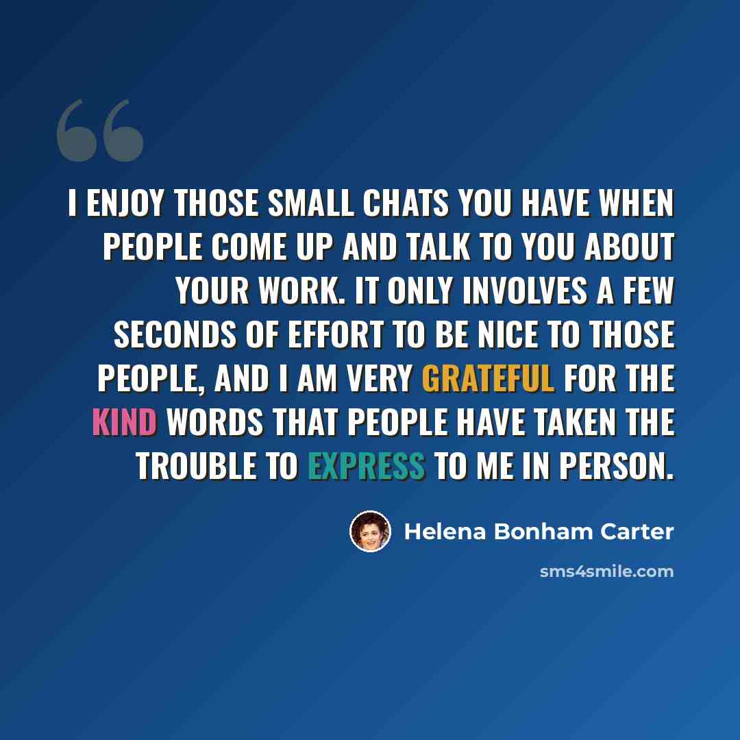 “I enjoy those small chats you have when people come up and talk to you about your work. It only involves a few seconds of effort to be nice to those people, and I am very grateful for the kind words that people have taken the trouble to express to me in person.” quote by Helena Bonham Carter