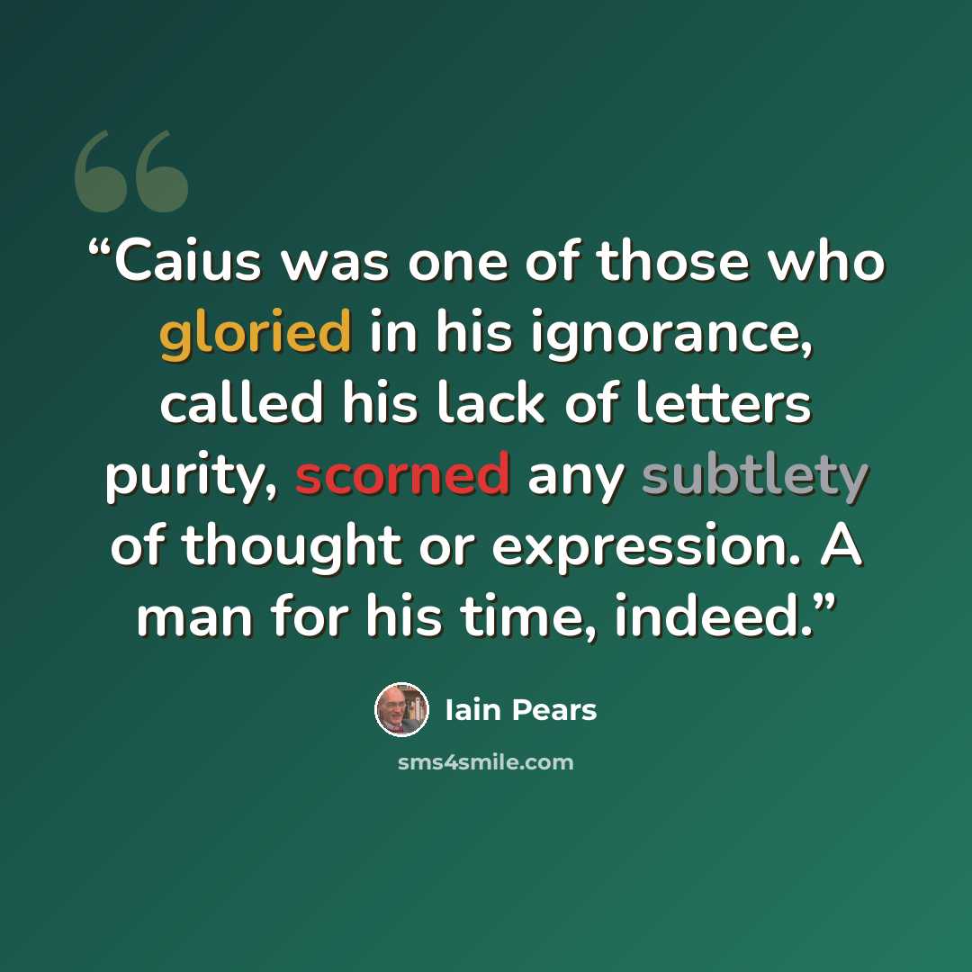 “Caius was one of those who gloried in his ignorance, called his lack of letters purity, scorned any subtlety of thought or expression. A man for his time, indeed.” quote by Iain Pears