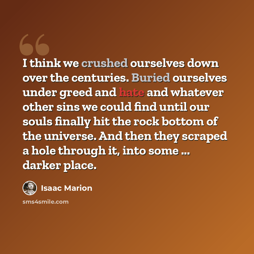 “I think we crushed ourselves down over the centuries. Buried ourselves under greed and hate and whatever other sins we could find until our souls finally hit the rock bottom of the universe. And then they scraped a hole through it, into some ... darker place.” quote by Isaac Marion