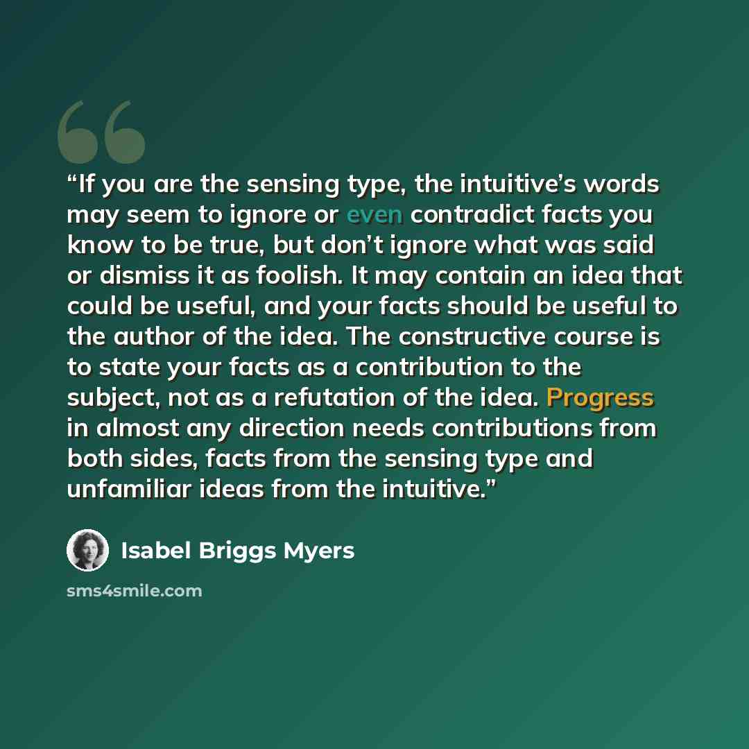 “If you are the sensing type, the intuitive’s words may seem to ignore or even contradict facts you know to be true, but don’t ignore what was said or dismiss it as foolish. It may contain an idea that could be useful, and your facts should be useful to the author of the idea. The constructive…” quote by Isabel Briggs Myers