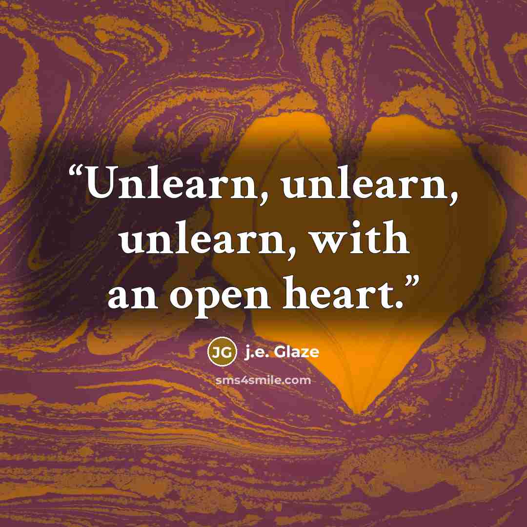 “Unlearn, unlearn, unlearn, with an open heart.” quote by j.e. Glaze