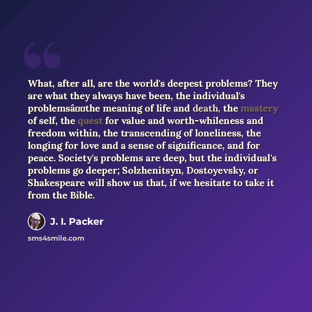 “What, after all, are the world's deepest problems? They are what they always have been, the individual's problemsâthe meaning of life and death, the mastery of self, the quest for value and worth-whileness and freedom within, the transcending of loneliness, the longing for love and a sense of…” quote by J. I. Packer