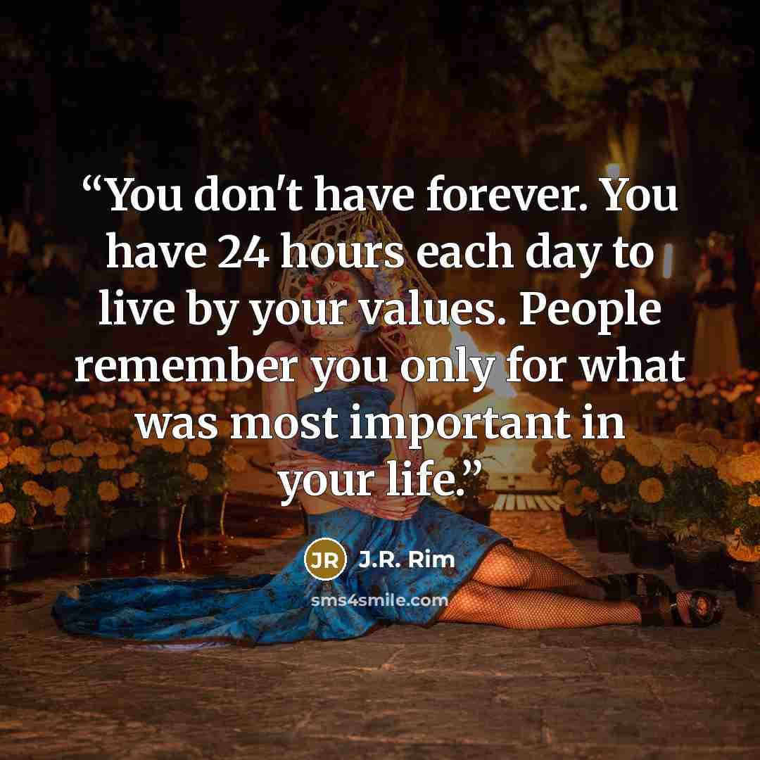 “You don't have forever. You have 24 hours each day to live by your values. People remember you only for what was most important in your life.” quote by J.R. Rim