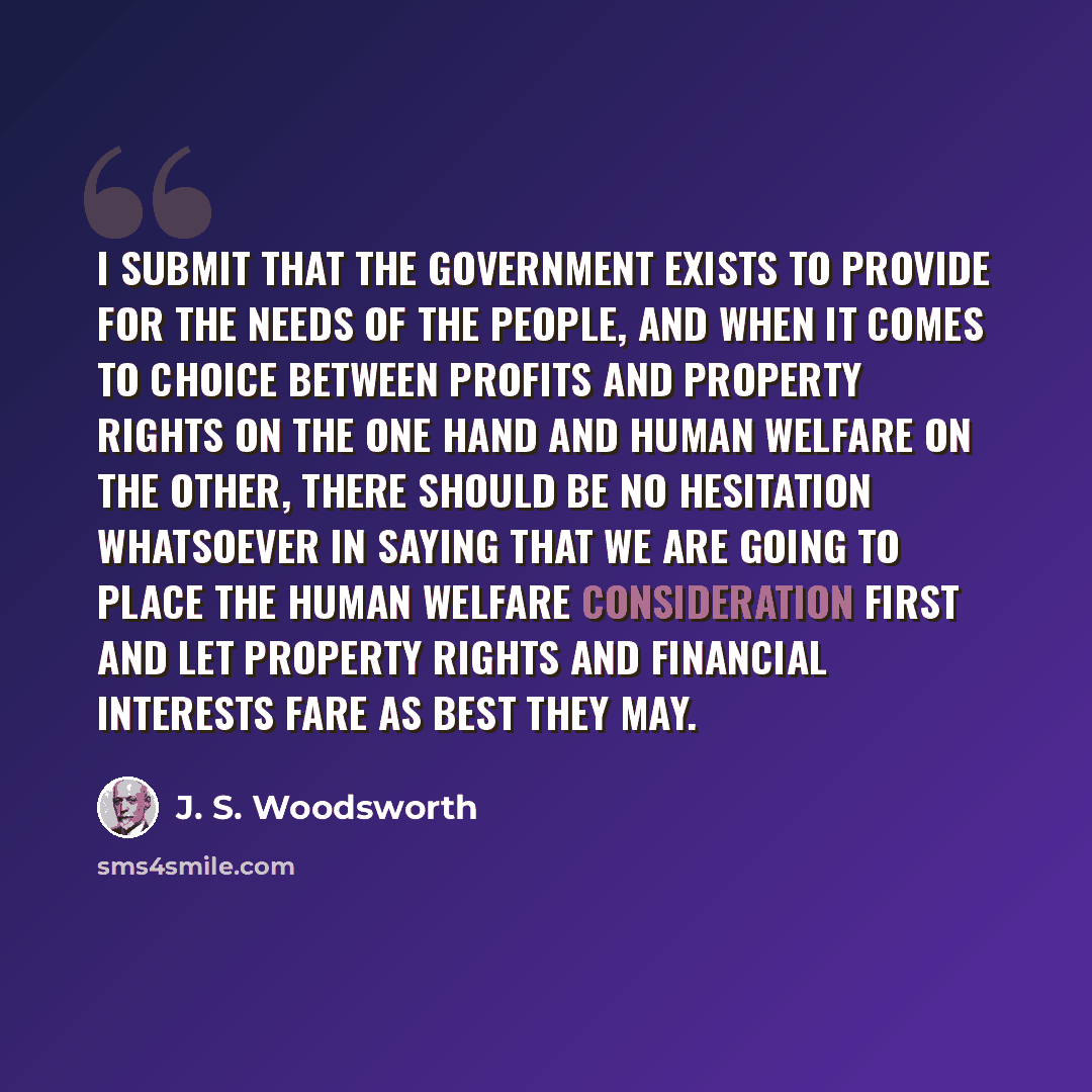 “I submit that the Government exists to provide for the needs of the people, and when it comes to choice between profits and property rights on the one hand and human welfare on the other, there should be no hesitation whatsoever in saying that we are going to place the human welfare consideration…” quote by J. S. Woodsworth