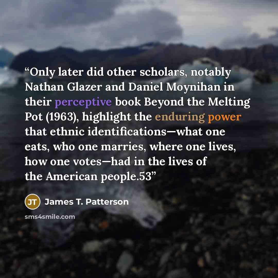 “Only later did other scholars, notably Nathan Glazer and Daniel Moynihan in their perceptive book Beyond the Melting Pot (1963), highlight the enduring power that ethnic identifications—what one eats, who one marries, where one lives, how one votes—had in the lives of the American people.53” quote by James T. Patterson