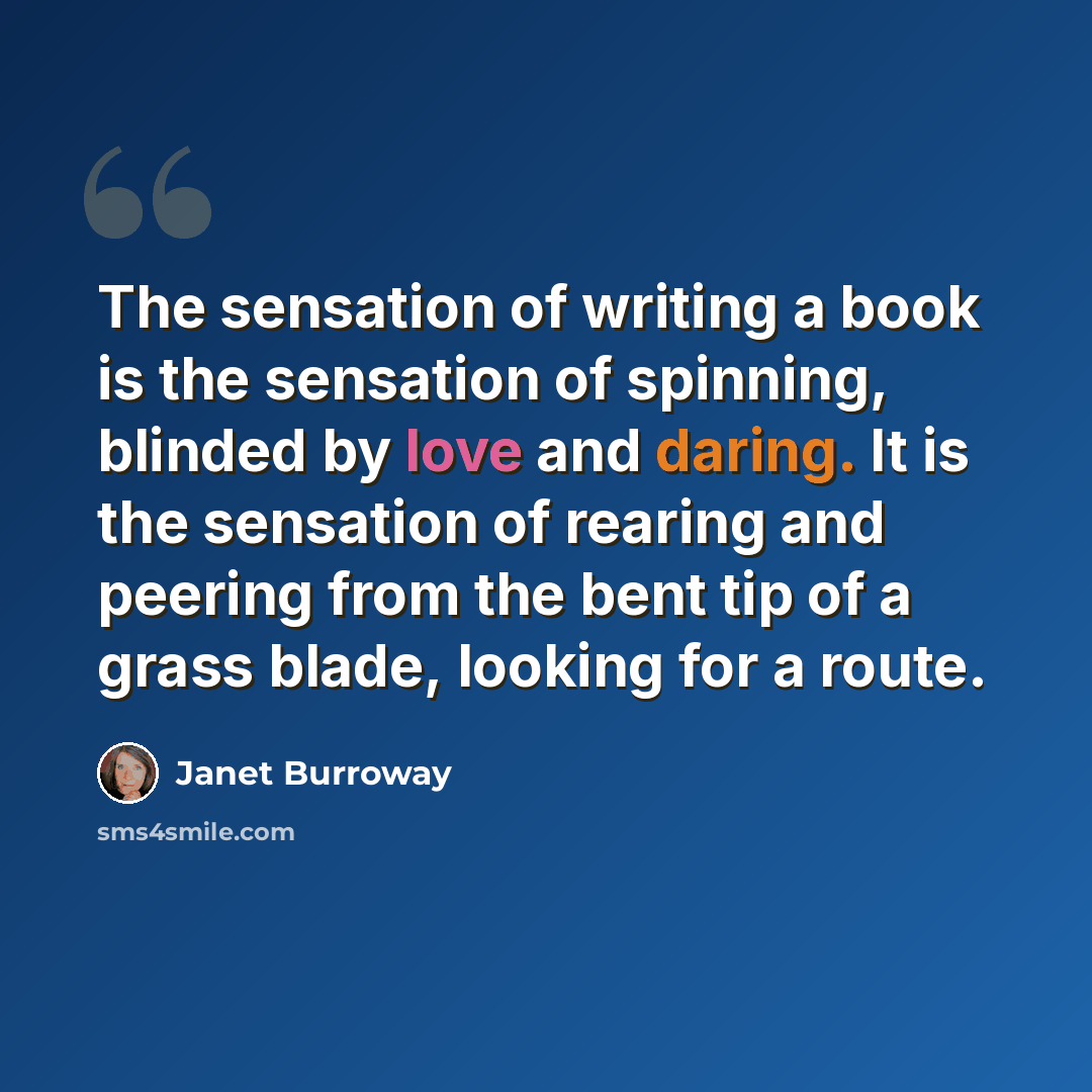“The sensation of writing a book is the sensation of spinning, blinded by love and daring. It is the sensation of rearing and peering from the bent tip of a grass blade, looking for a route.” quote by Janet Burroway