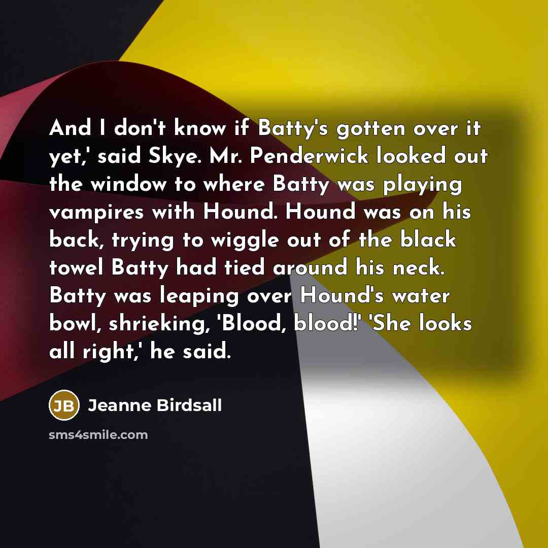 “And I don't know if Batty's gotten over it yet,' said Skye. Mr. Penderwick looked out the window to where Batty was playing vampires with Hound. Hound was on his back, trying to wiggle out of the black towel Batty had tied around his neck. Batty was leaping over Hound's water bowl, shrieking…” quote by Jeanne Birdsall