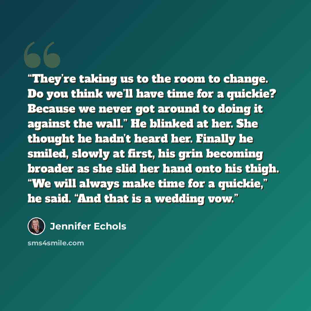 “They’re taking us to the room to change. Do you think we’ll have time for a quickie? Because we never got around to doing it against the wall.” He blinked at her. She thought he hadn’t heard her. Finally he smiled, slowly at first, his grin becoming broader as she slid her hand onto his thigh. “We…” quote by Jennifer Echols