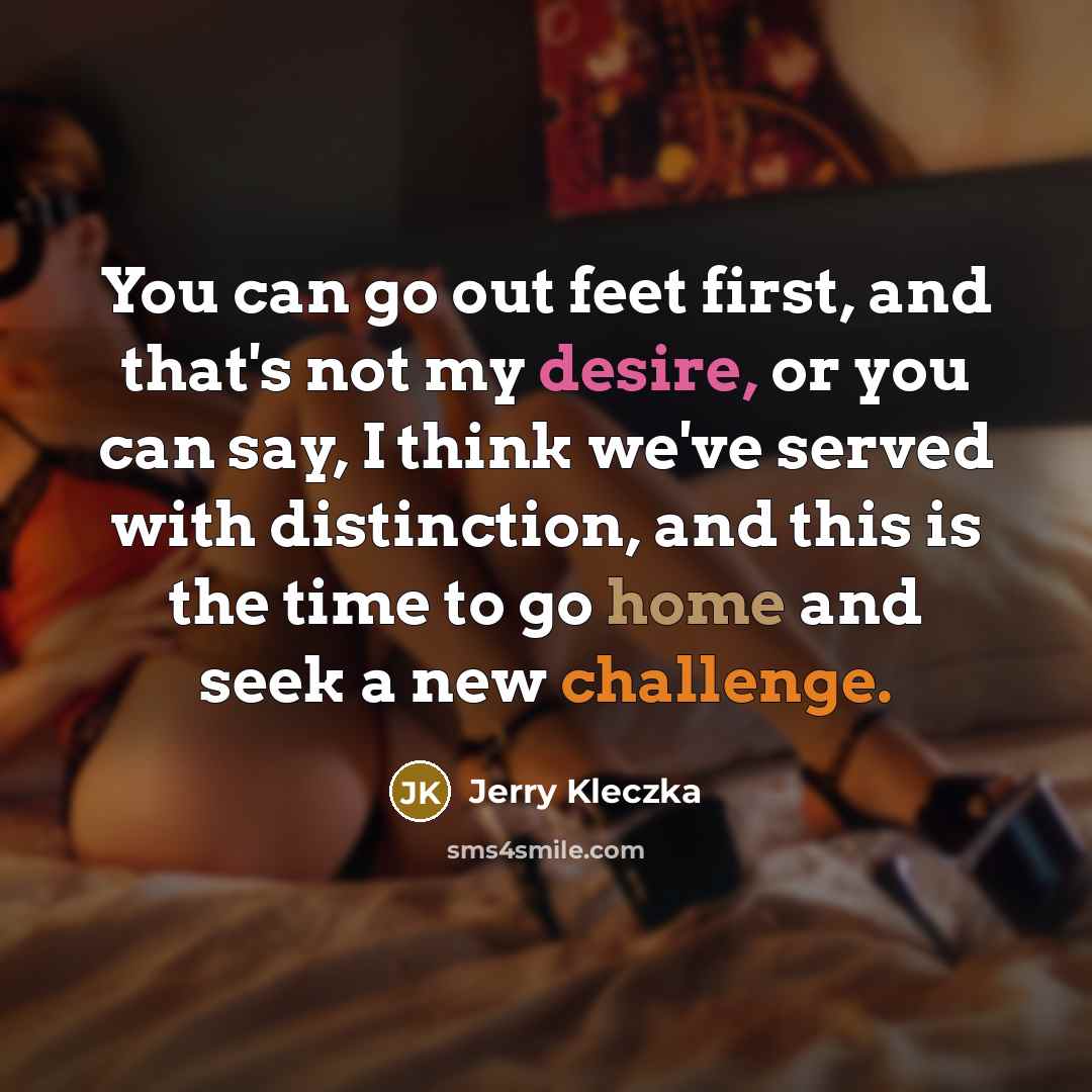 “You can go out feet first, and that's not my desire, or you can say, I think we've served with distinction, and this is the time to go home and seek a new challenge.” quote by Jerry Kleczka