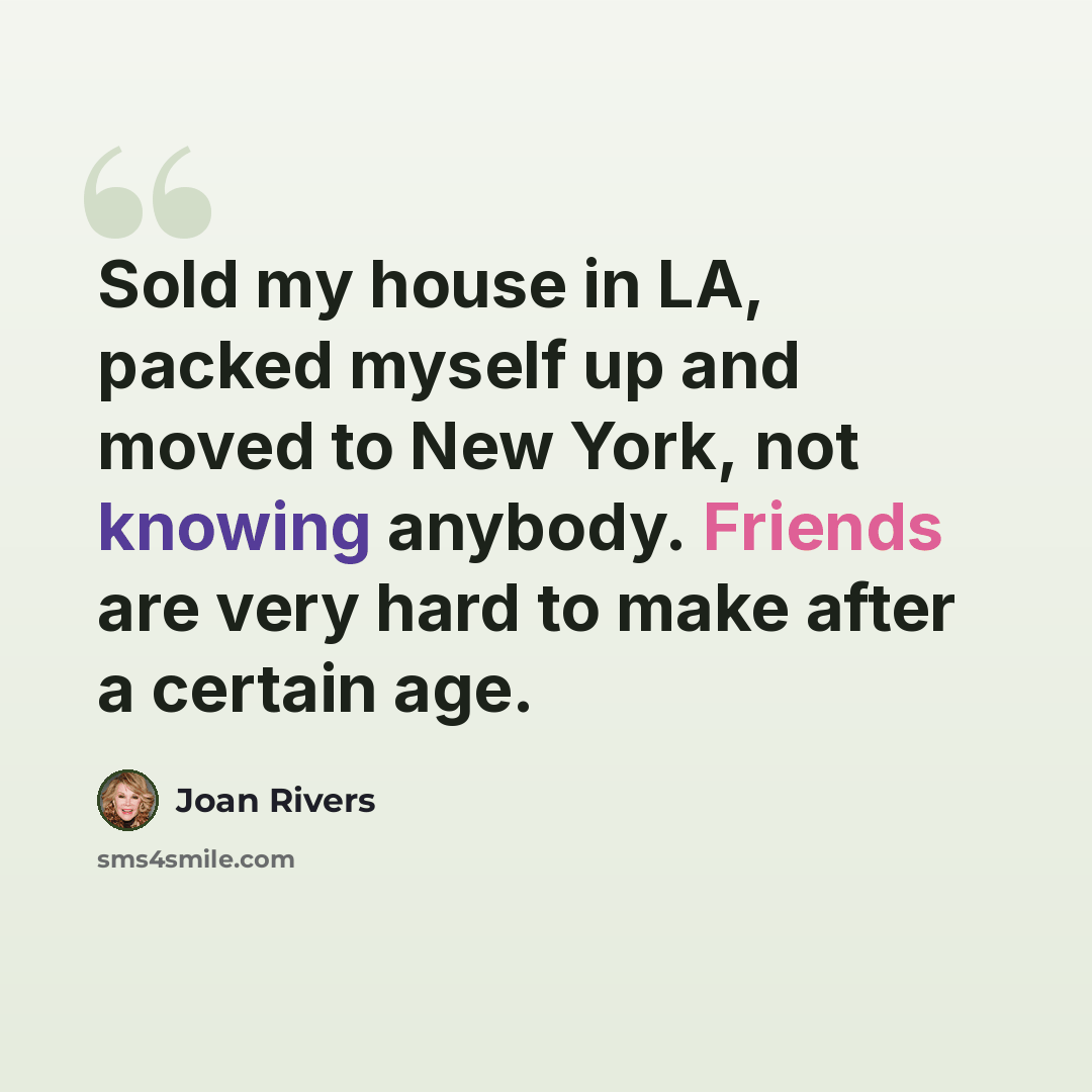 “Sold my house in LA, packed myself up and moved to New York, not knowing anybody. Friends are very hard to make after a certain age.” quote by Joan Rivers