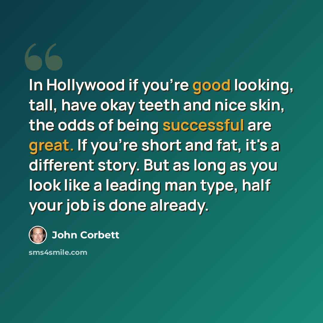 “In Hollywood if you're good looking, tall, have okay teeth and nice skin, the odds of being successful are great. If you're short and fat, it's a different story. But as long as you look like a leading man type, half your job is done already.” quote by John Corbett