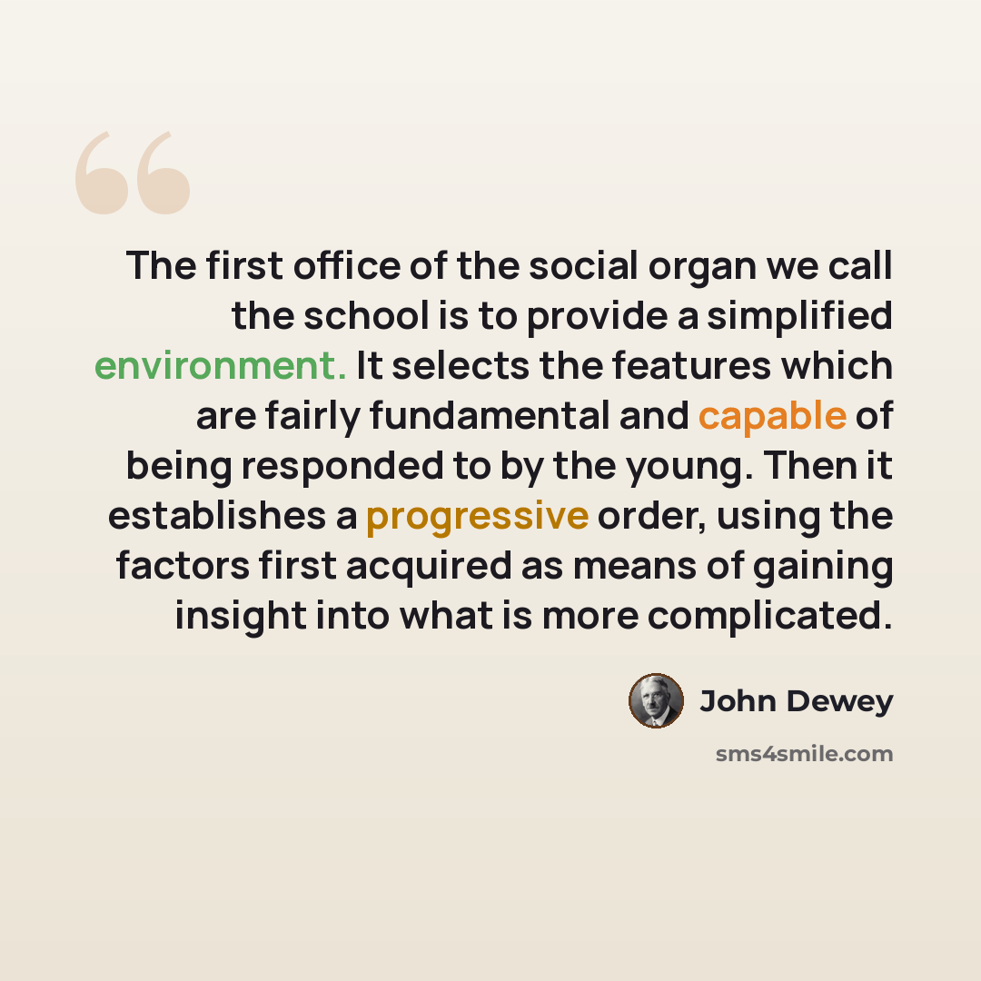 “The first office of the social organ we call the school is to provide a simplified environment. It selects the features which are fairly fundamental and capable of being responded to by the young. Then it establishes a progressive order, using the factors first acquired as means of gaining insight…” quote by John Dewey