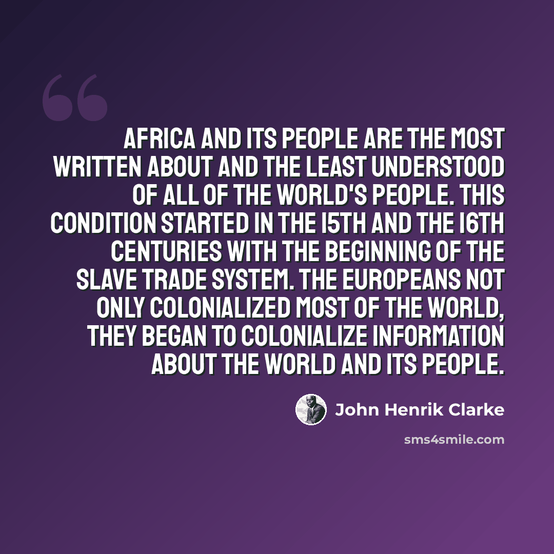 “Africa and its people are the most written about and the least understood of all of the world's people. This condition started in the 15th and the 16th centuries with the beginning of the slave trade system. The Europeans not only colonialized most of the world, they began to colonialize…” quote by John Henrik Clarke
