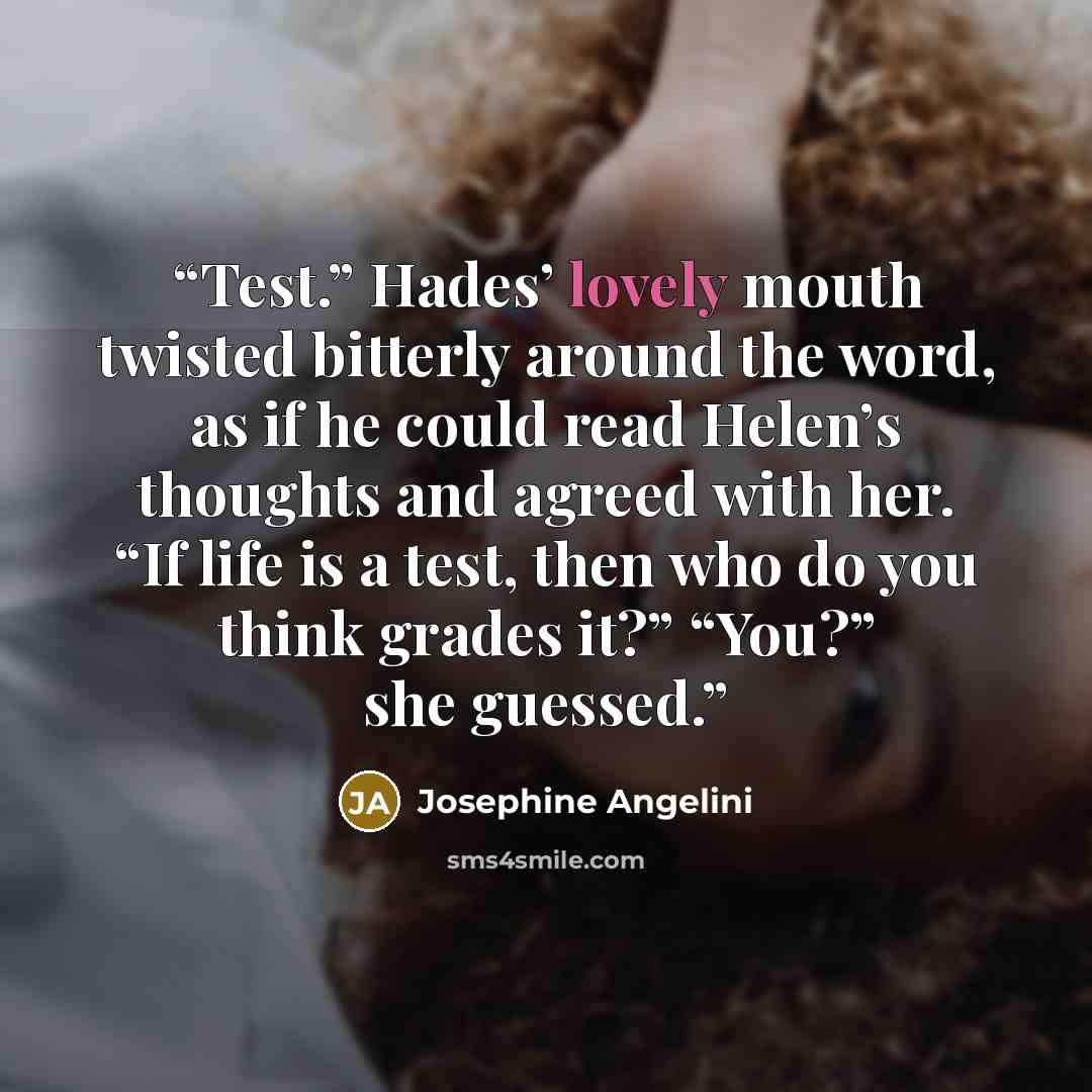 “Test.” Hades’ lovely mouth twisted bitterly around the word, as if he could read Helen’s thoughts and agreed with her. “If life is a test, then who do you think grades it?” “You?” she guessed.” quote by Josephine Angelini