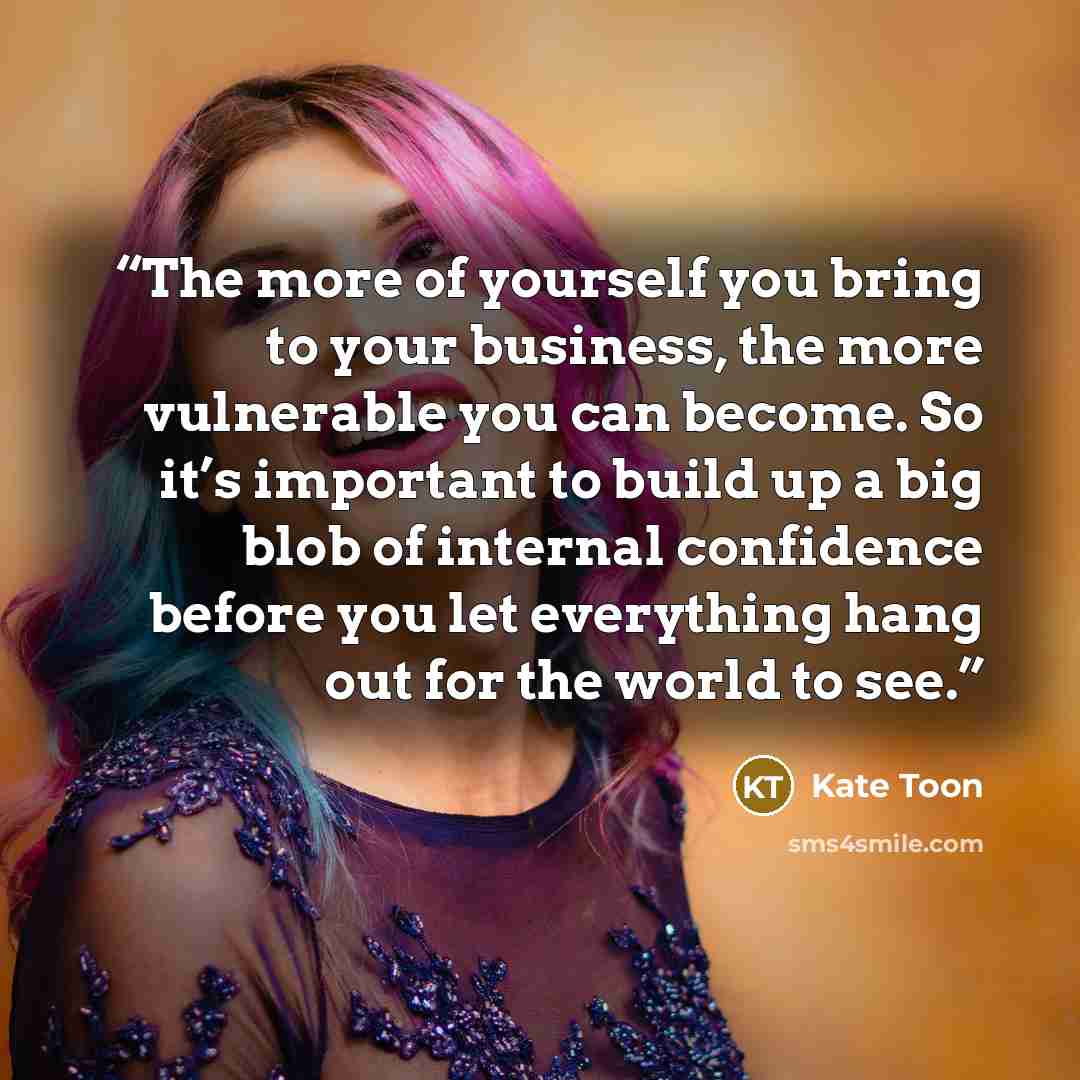 “The more of yourself you bring to your business, the more vulnerable you can become. So it’s important to build up a big blob of internal confidence before you let everything hang out for the world to see.” quote by Kate Toon