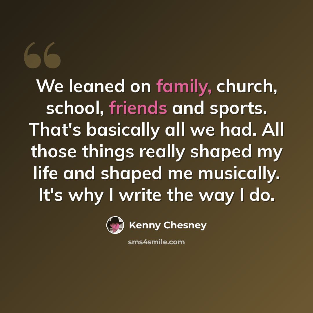 “We leaned on family, church, school, friends and sports. That's basically all we had. All those things really shaped my life and shaped me musically. It's why I write the way I do.” quote by Kenny Chesney