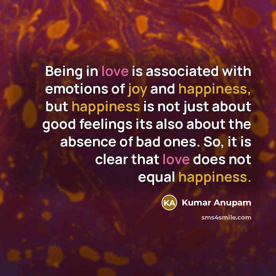 “Being in love is associated with emotions of joy and happiness, but happiness is not just about good feelings its also about the absence of bad ones. So, it is clear that love does not equal happiness.” quote by Kumar Anupam