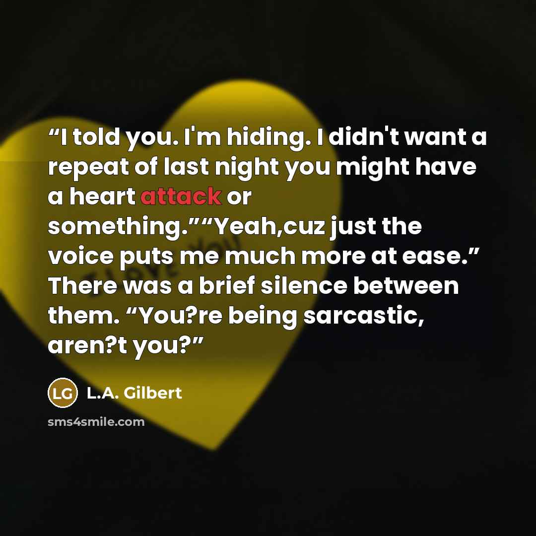 “I told you. I'm hiding. I didn't want a repeat of last night you might have a heart attack or something.”“Yeah,cuz just the voice puts me much more at ease.” There was a brief silence between them. “You?re being sarcastic, aren?t you?” quote by L.A. Gilbert