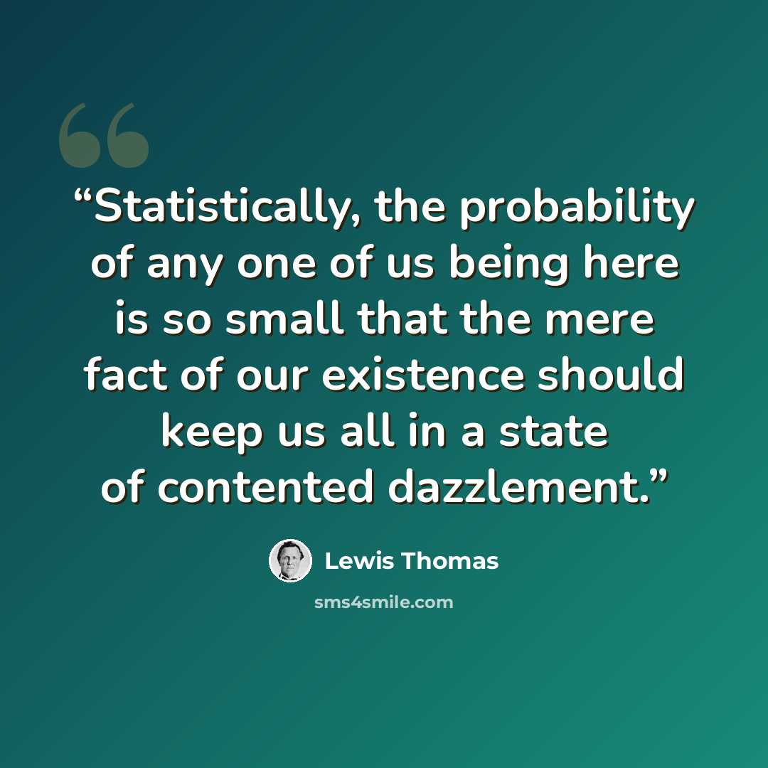 “Statistically, the probability of any one of us being here is so small that the mere fact of our existence should keep us all in a state of contented dazzlement.” quote by Lewis Thomas