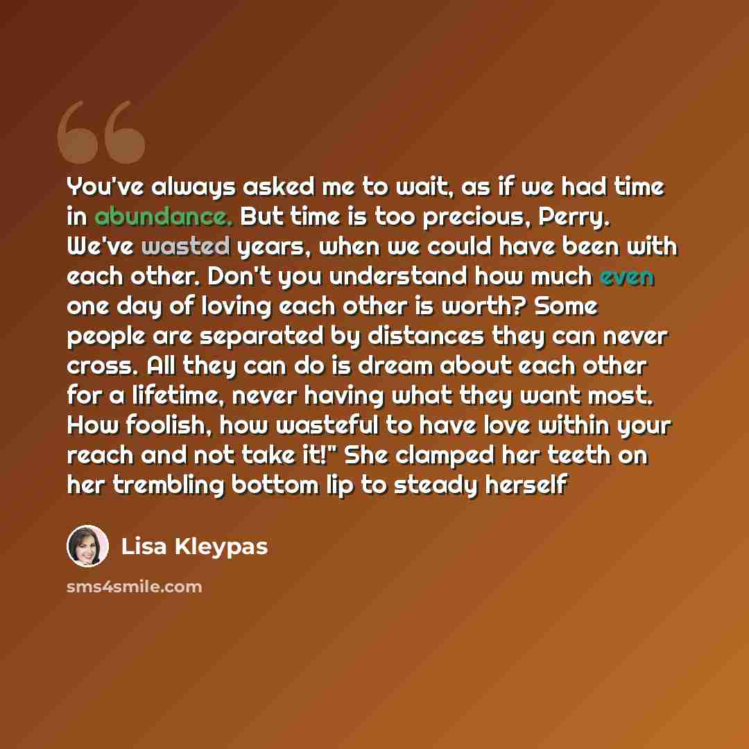“You've always asked me to wait, as if we had time in abundance. But time is too precious, Perry. We've wasted years, when we could have been with each other. Don't you understand how much even one day of loving each other is worth? Some people are separated by distances they can never cross. All…” quote by Lisa Kleypas
