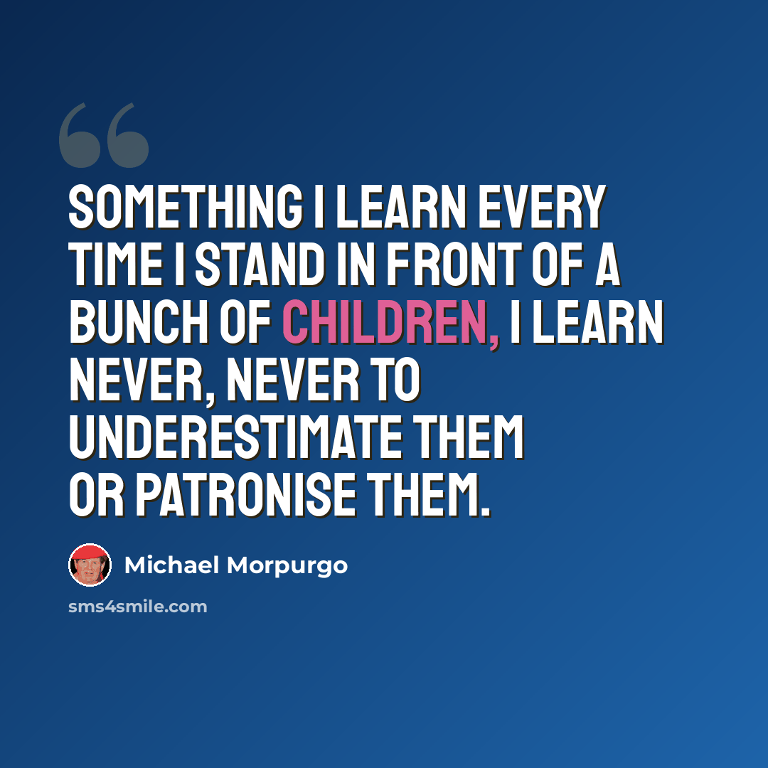 “Something I learn every time I stand in front of a bunch of children, I learn never, never to underestimate them or patronise them.” quote by Michael Morpurgo